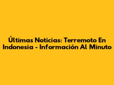 Últimas Noticias: Terremoto En Indonesia - Información Al Minuto
