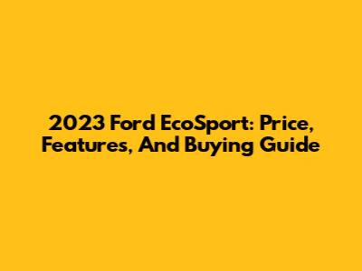2023 Ford EcoSport: Price, Features, And Buying Guide