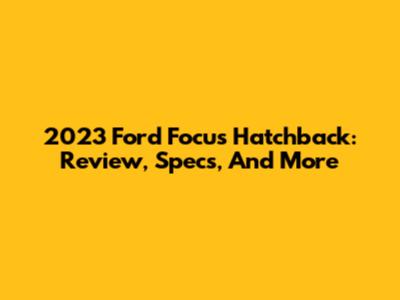 2023 Ford Focus Hatchback: Review, Specs, And More