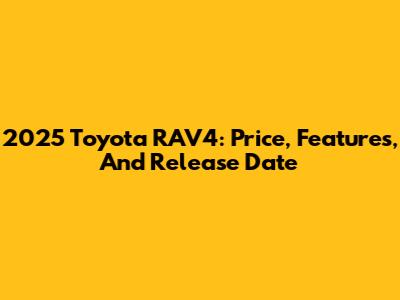 2025 Toyota RAV4: Price, Features, And Release Date