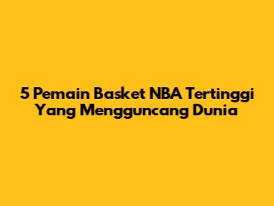 5 Pemain Basket NBA Tertinggi Yang Mengguncang Dunia