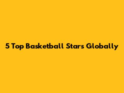 5 Top Basketball Stars Globally