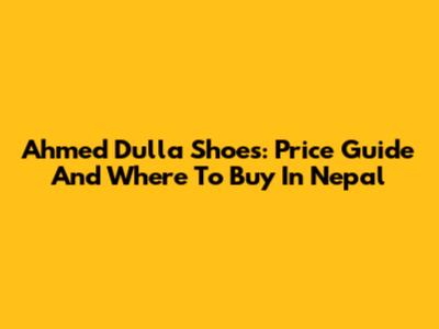Ahmed Dulla Shoes: Price Guide And Where To Buy In Nepal