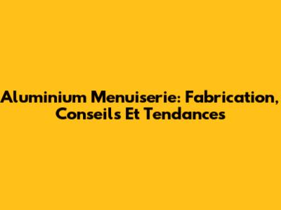 Aluminium Menuiserie: Fabrication, Conseils Et Tendances