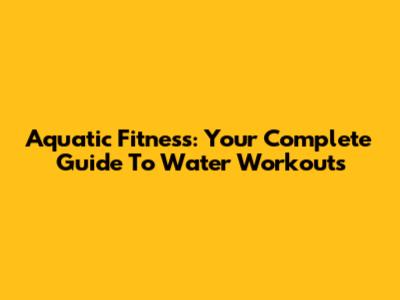 Aquatic Fitness: Your Complete Guide To Water Workouts