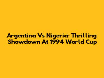 Argentina Vs Nigeria: Thrilling Showdown At 1994 World Cup