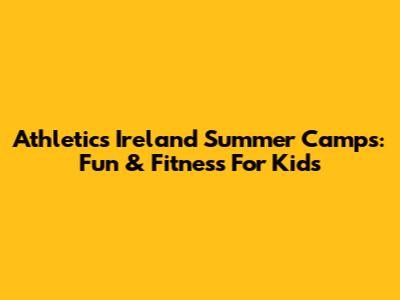 Athletics Ireland Summer Camps: Fun & Fitness For Kids