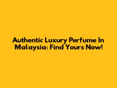 Authentic Luxury Perfume In Malaysia: Find Yours Now!