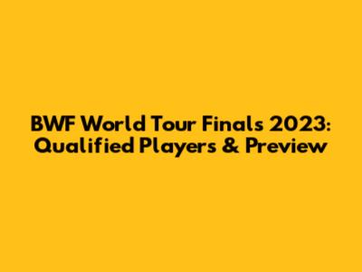 BWF World Tour Finals 2023: Qualified Players & Preview