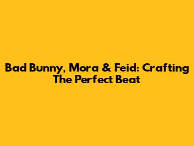 Bad Bunny, Mora & Feid: Crafting The Perfect Beat
