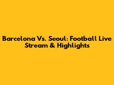 Barcelona Vs. Seoul: Football Live Stream & Highlights