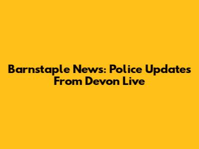 Barnstaple News: Police Updates From Devon Live