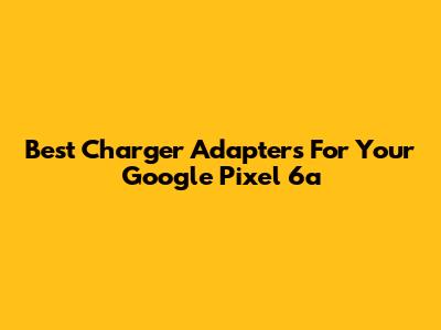 Best Charger Adapters For Your Google Pixel 6a