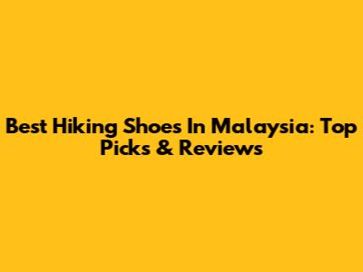 Best Hiking Shoes In Malaysia: Top Picks & Reviews
