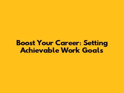 Boost Your Career: Setting Achievable Work Goals