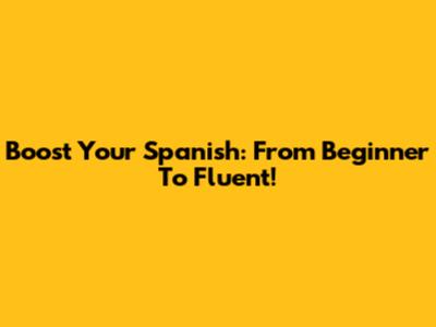 Boost Your Spanish: From Beginner To Fluent!