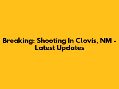 Breaking: Shooting In Clovis, NM - Latest Updates
