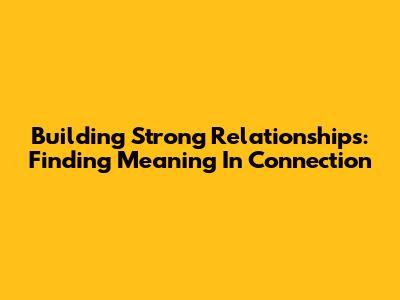 Building Strong Relationships: Finding Meaning In Connection