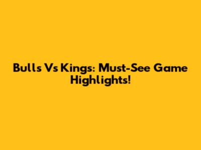 Bulls Vs Kings: Must-See Game Highlights!