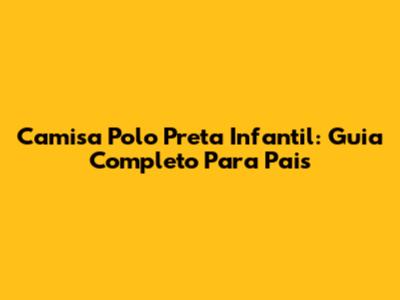 Camisa Polo Preta Infantil: Guia Completo Para Pais