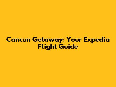 Cancun Getaway: Your Expedia Flight Guide