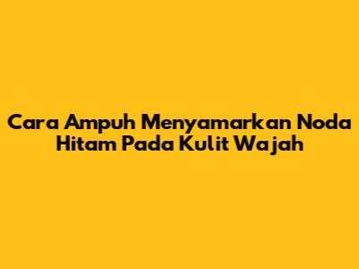 Cara Ampuh Menyamarkan Noda Hitam Pada Kulit Wajah