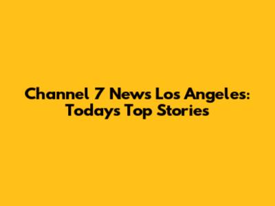 Channel 7 News Los Angeles: Today's Top Stories
