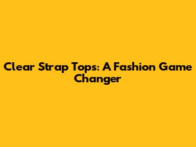 Clear Strap Tops: A Fashion Game Changer