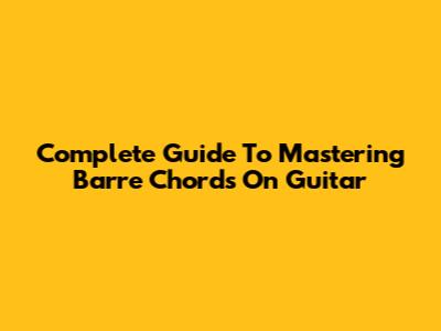 Complete Guide To Mastering Barre Chords On Guitar
