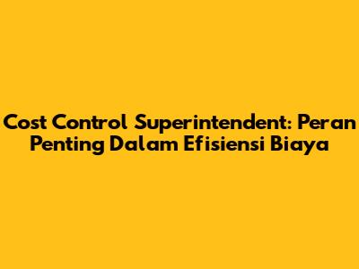 Cost Control Superintendent: Peran Penting Dalam Efisiensi Biaya