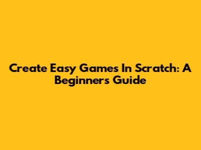 Create Easy Games In Scratch: A Beginner's Guide