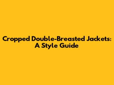 Cropped Double-Breasted Jackets: A Style Guide