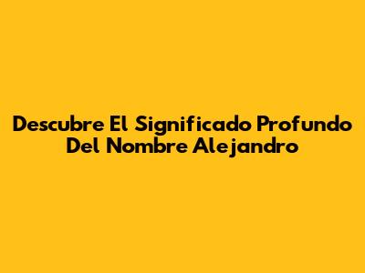 Descubre El Significado Profundo Del Nombre Alejandro