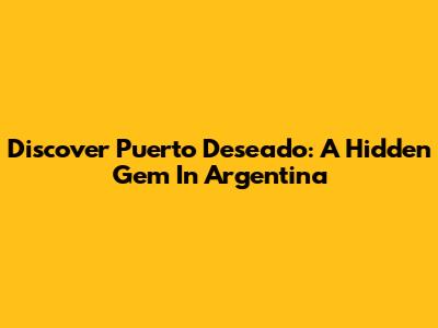 Discover Puerto Deseado: A Hidden Gem In Argentina