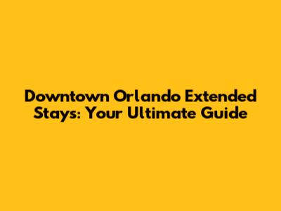Downtown Orlando Extended Stays: Your Ultimate Guide