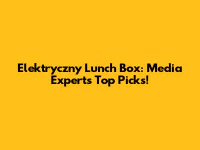 Elektryczny Lunch Box: Media Expert's Top Picks!