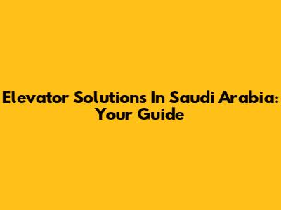 Elevator Solutions In Saudi Arabia: Your Guide