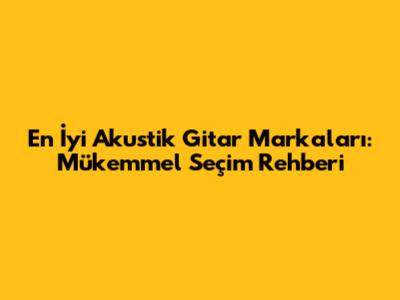En İyi Akustik Gitar Markaları: Mükemmel Seçim Rehberi