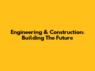 Engineering & Construction: Building The Future