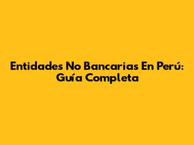 Entidades No Bancarias En Perú: Guía Completa