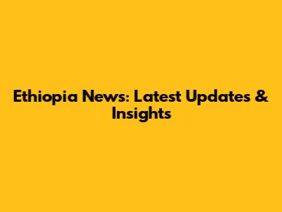 Ethiopia News: Latest Updates & Insights