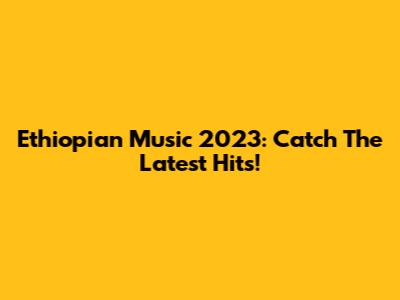 Ethiopian Music 2023: Catch The Latest Hits!