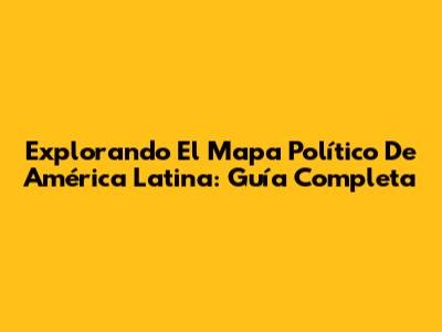 Explorando El Mapa Político De América Latina: Guía Completa