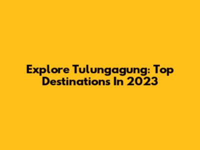 Explore Tulungagung: Top Destinations In 2023