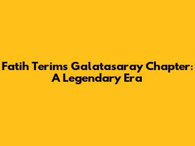 Fatih Terim's Galatasaray Chapter: A Legendary Era