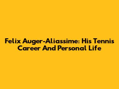 Felix Auger-Aliassime: His Tennis Career And Personal Life