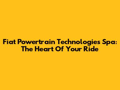 Fiat Powertrain Technologies Spa: The Heart Of Your Ride
