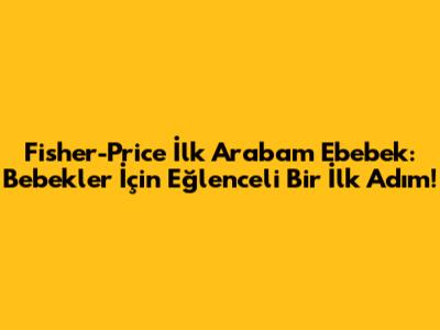 Fisher-Price İlk Arabam Ebebek: Bebekler İçin Eğlenceli Bir İlk Adım!