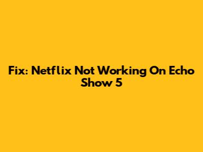 Fix: Netflix Not Working On Echo Show 5