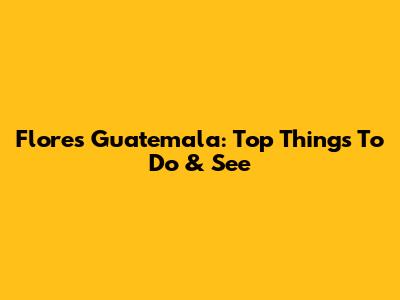 Flores Guatemala: Top Things To Do & See